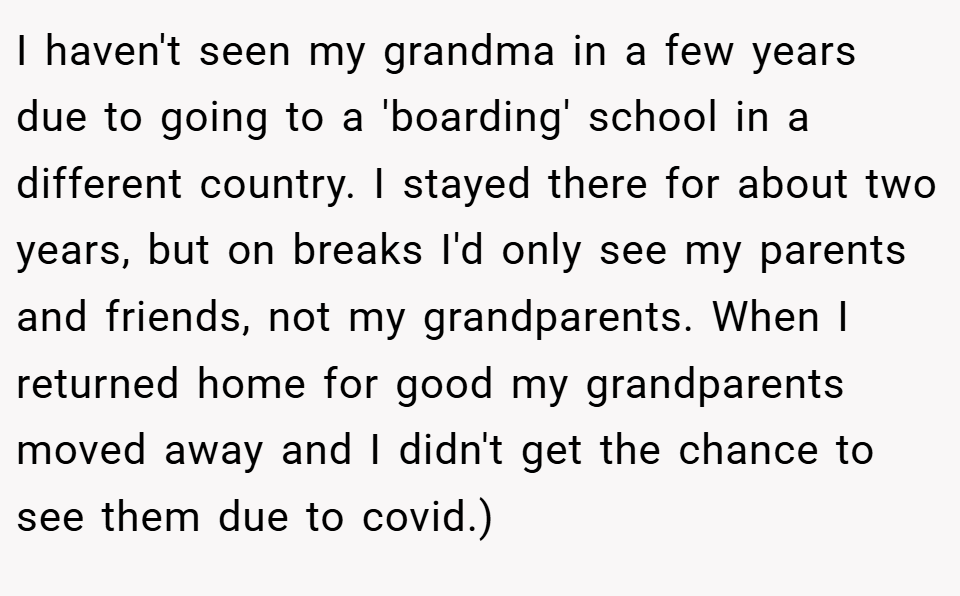 I haven't seen my grandma in a few years due to going to a 'boarding' school in a different country. I stayed there for about two years, but on breaks I'd only see my parents and friends, not my grandparents. When I returned home for good my grandparents moved away and I didn't get the chance to see them due to covid.)