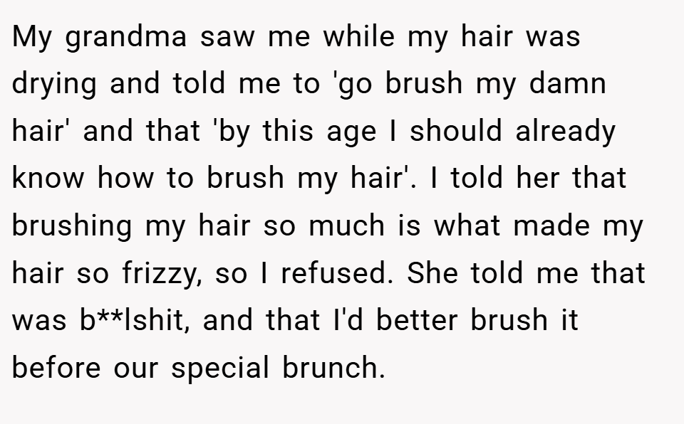My grandma saw me while my hair was drying and told me to 'go brush my damn hair' and that 'by this age I should already know how to brush my hair'. I told her that brushing my hair so much is what made my hair so frizzy, so I refused. She told me that was b**lshit, and that I'd better brush it before our special brunch.