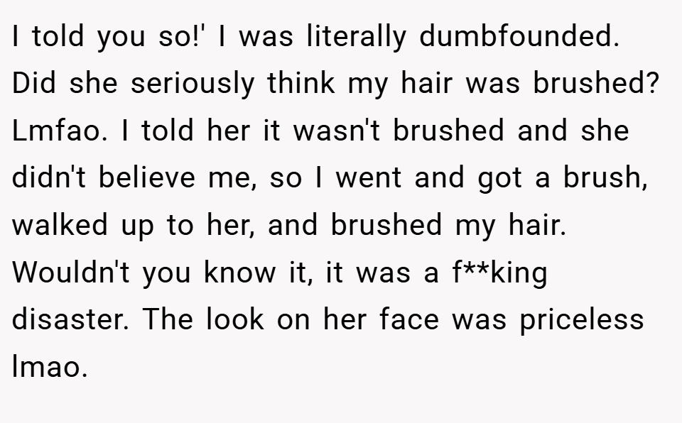 I told you so!' I was literally dumbfounded. Did she seriously think my hair was brushed? Lmfao. I told her it wasn't brushed and she didn't believe me, so I went and got a brush, walked up to her, and brushed my hair. Wouldn't you know it, it was a f**king disaster. The look on her face was priceless lmao.