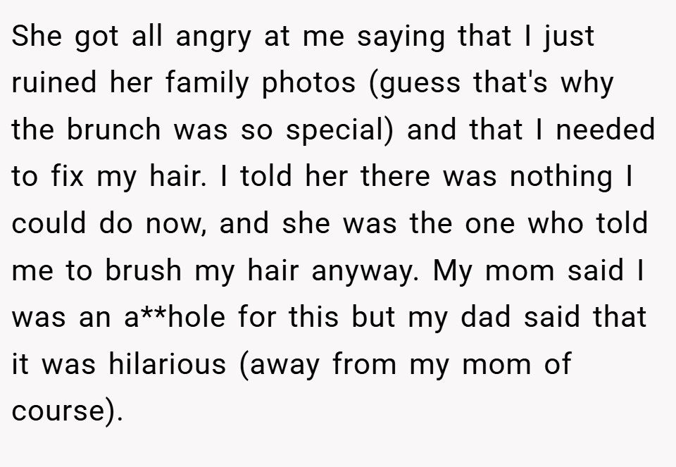 She got all angry at me saying that I just ruined her family photos (guess that's why the brunch was so special) and that I needed to fix my hair. I told her there was nothing I could do now, and she was the one who told me to brush my hair anyway. My mom said I was an a**hole for this but my dad said that it was hilarious (away from my mom of course).