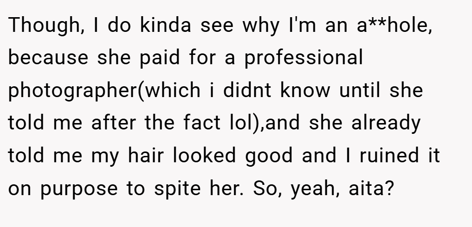 Though, I do kinda see why I'm an a**hole, because she paid for a professional photographer(which i didnt know until she told me after the fact lol),and she already told me my hair looked good and I ruined it on purpose to spite her. So, yeah, aita?
