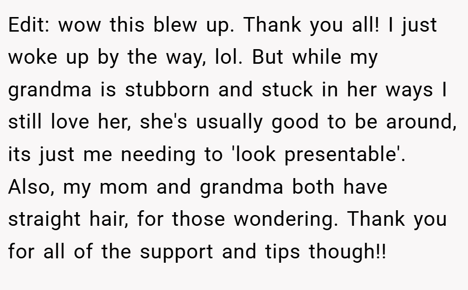 Edit: wow this blew up. Thank you all! I just woke up by the way, lol. But while my grandma is stubborn and stuck in her ways I still love her, she's usually good to be around, its just me needing to 'look presentable'. Also, my mom and grandma both have straight hair, for those wondering. Thank you for all of the support and tips though!!