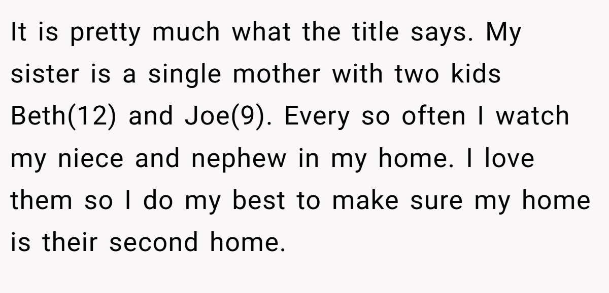 It is pretty much what the title says. My sister is a single mother with two kids Beth(12) and Joe(9). Every so often I watch my niece and nephew in my home. I love them so I do my best to make sure my home is their second home.