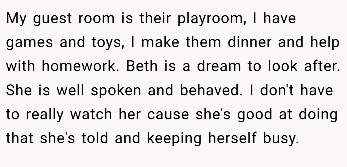 My guest room is their playroom, I have games and toys, I make them dinner and help with homework. Beth is a dream to look after. She is well spoken and behaved. I don't have to really watch her cause she's good at doing that she's told and keeping herself busy.