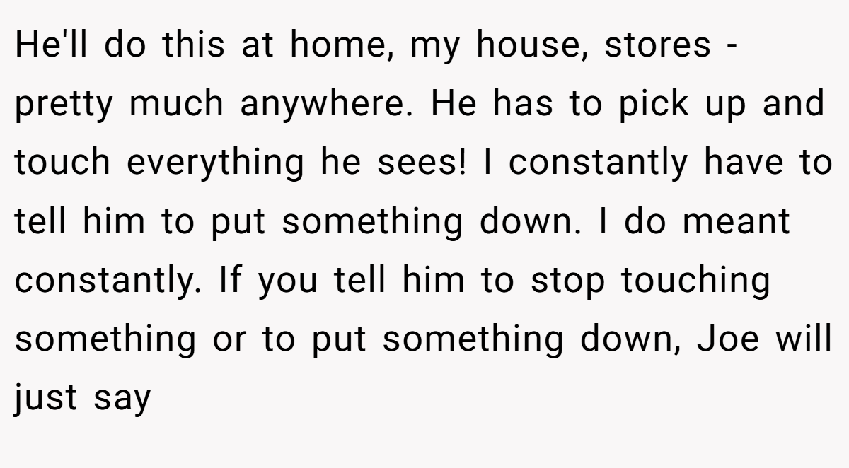 He'll do this at home, my house, stores - pretty much anywhere. He has to pick up and touch everything he sees! I constantly have to tell him to put something down. I do meant constantly. If you tell him to stop touching something or to put something down, Joe will just say