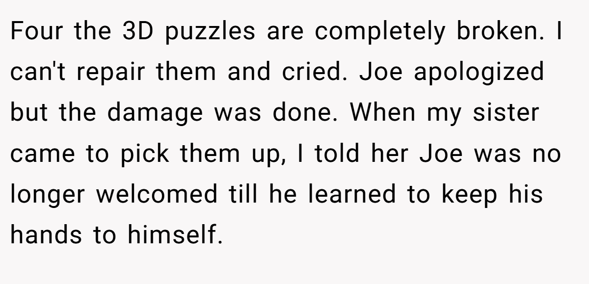 Four the 3D puzzles are completely broken. I can't repair them and cried. Joe apologized but the damage was done. When my sister came to pick them up, I told her Joe was no longer welcomed till he learned to keep his hands to himself.