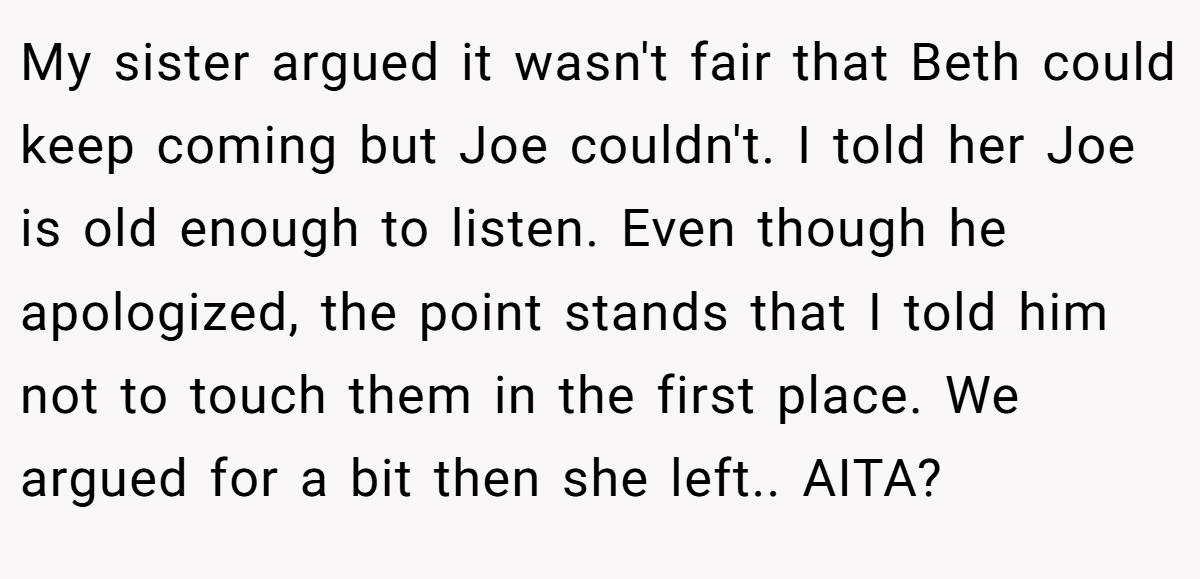 My sister argued it wasn't fair that Beth could keep coming but Joe couldn't. I told her Joe is old enough to listen. Even though he apologized, the point stands that I told him not to touch them in the first place. We argued for a bit then she left.. AITA?