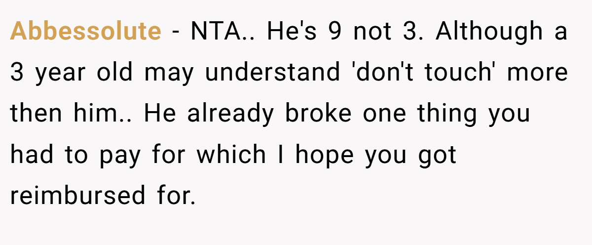 Abbessolute − NTA.. He's 9 not 3. Although a 3 year old may understand 'don't touch' more then him.. He already broke one thing you had to pay for which I hope you got reimbursed for.