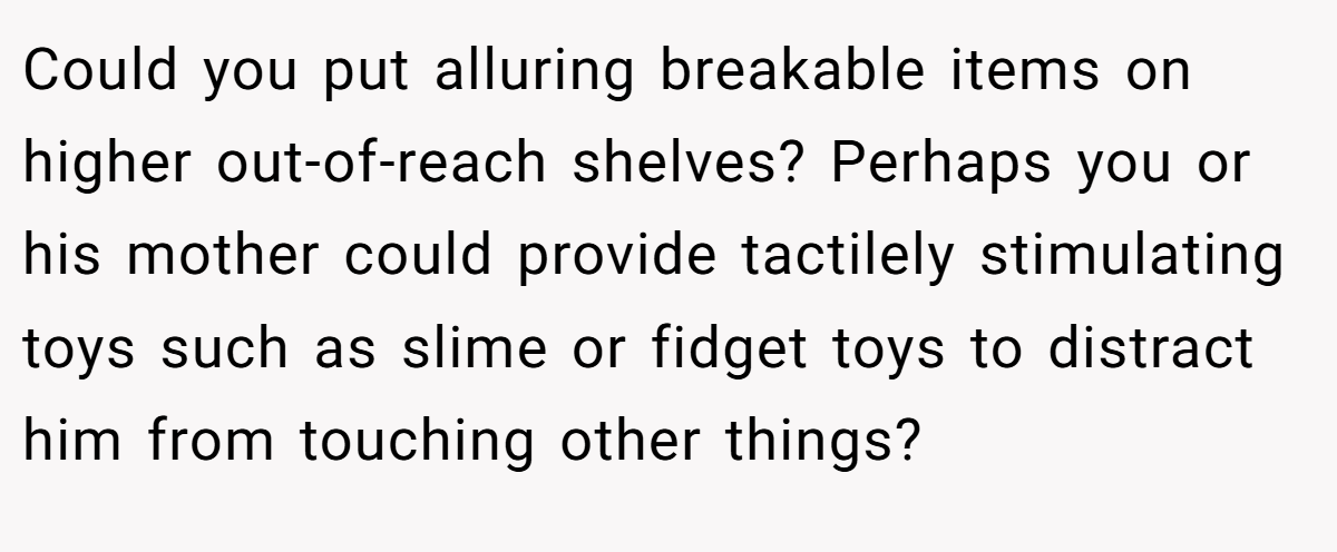 Could you put alluring breakable items on higher out-of-reach shelves? Perhaps you or his mother could provide tactilely stimulating toys such as slime or fidget toys to distract him from touching other things?