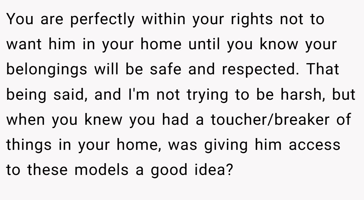 You are perfectly within your rights not to want him in your home until you know your belongings will be safe and respected. That being said, and I'm not trying to be harsh, but when you knew you had a toucher/breaker of things in your home, was giving him access to these models a good idea?