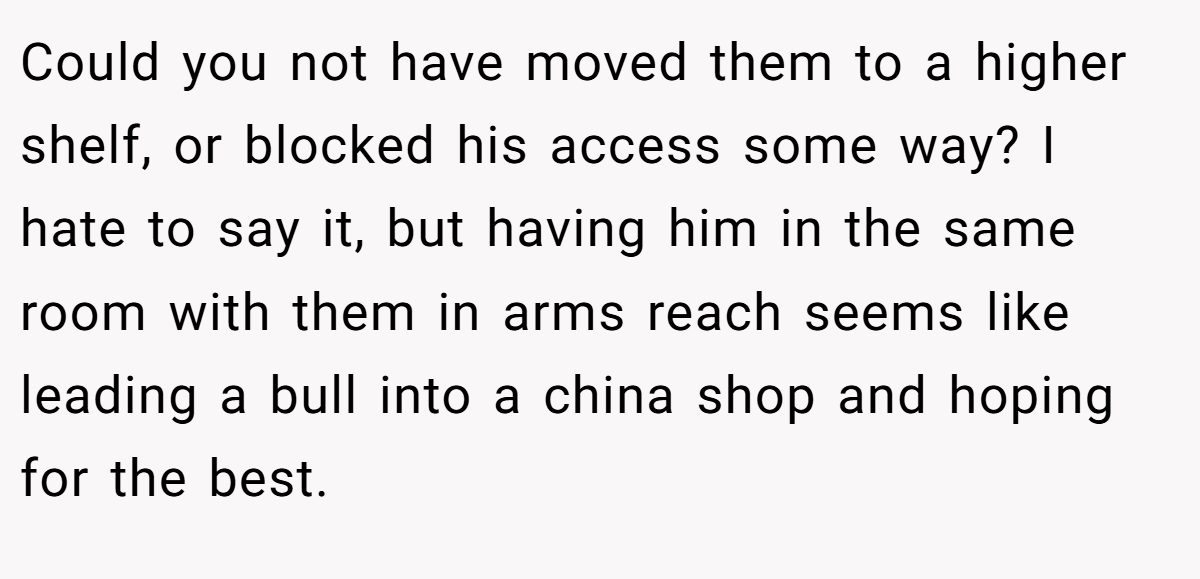 Could you not have moved them to a higher shelf, or blocked his access some way? I hate to say it, but having him in the same room with them in arms reach seems like leading a bull into a china shop and hoping for the best.