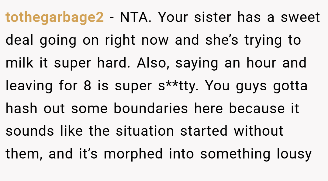 tothegarbage2 − NTA. Your sister has a sweet deal going on right now and she’s trying to milk it super hard. Also, saying an hour and leaving for 8 is super s**tty. You guys gotta hash out some boundaries here because it sounds like the situation started without them, and it’s morphed into something lousy