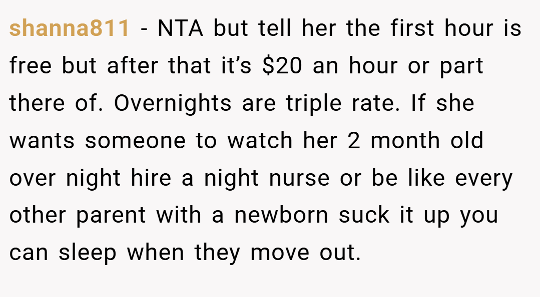 shanna811 − NTA but tell her the first hour is free but after that it’s $20 an hour or part there of. Overnights are triple rate. If she wants someone to watch her 2 month old over night hire a night nurse or be like every other parent with a newborn suck it up you can sleep when they move out.