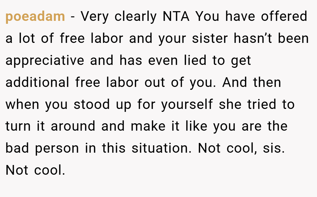 poeadam − Very clearly NTA You have offered a lot of free labor and your sister hasn’t been appreciative and has even lied to get additional free labor out of you. And then when you stood up for yourself she tried to turn it around and make it like you are the bad person in this situation. Not cool, sis. Not cool.