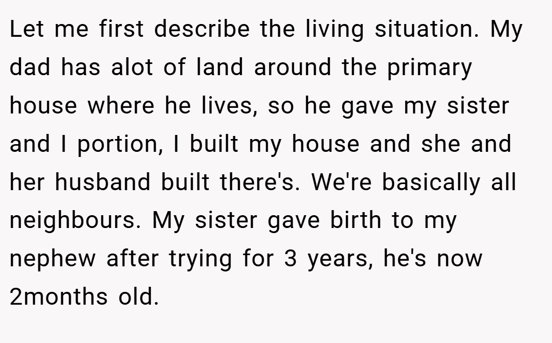 Let me first describe the living situation. My dad has alot of land around the primary house where he lives, so he gave my sister and I portion, I built my house and she and her husband built there's. We're basically all neighbours. My sister gave birth to my nephew after trying for 3 years, he's now 2months old.