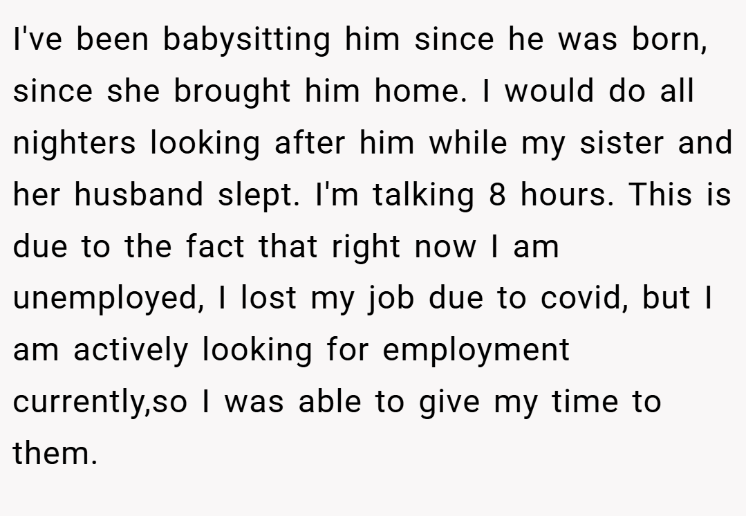 I've been babysitting him since he was born, since she brought him home. I would do all nighters looking after him while my sister and her husband slept. I'm talking 8 hours. This is due to the fact that right now I am unemployed, I lost my job due to covid, but I am actively looking for employment currently,so I was able to give my time to them.