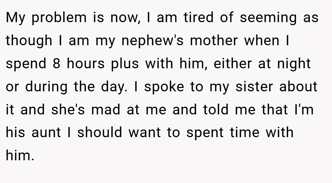 My problem is now, I am tired of seeming as though I am my nephew's mother when I spend 8 hours plus with him, either at night or during the day. I spoke to my sister about it and she's mad at me and told me that I'm his aunt I should want to spent time with him.