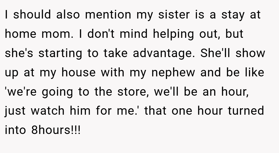 I should also mention my sister is a stay at home mom. I don't mind helping out, but she's starting to take advantage. She'll show up at my house with my nephew and be like 'we're going to the store, we'll be an hour, just watch him for me.' that one hour turned into 8hours!!!