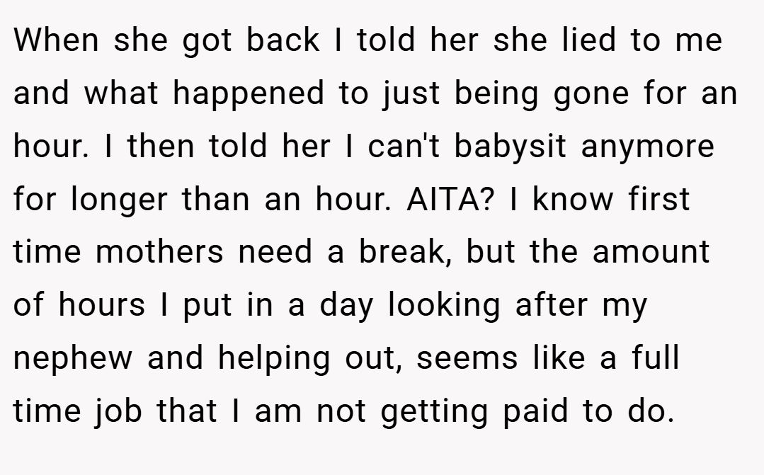 When she got back I told her she lied to me and what happened to just being gone for an hour. I then told her I can't babysit anymore for longer than an hour. AITA? I know first time mothers need a break, but the amount of hours I put in a day looking after my nephew and helping out, seems like a full time job that I am not getting paid to do.