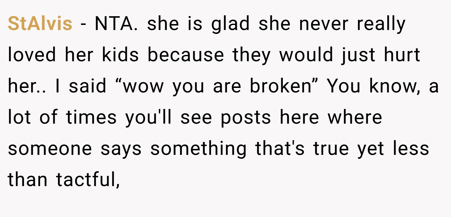 StAlvis − NTA. she is glad she never really loved her kids because they would just hurt her.. I said “wow you are broken” You know, a lot of times you'll see posts here where someone says something that's true yet less than tactful,