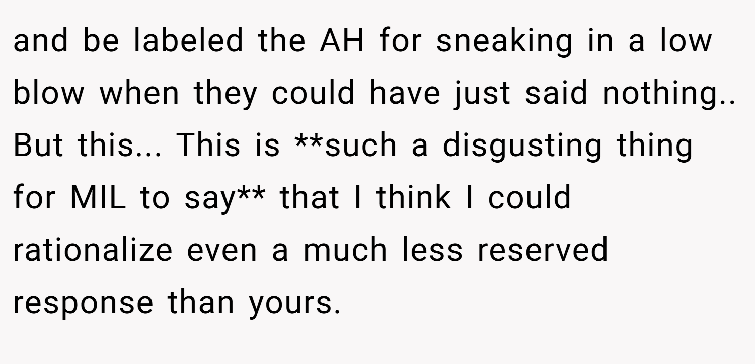 and be labeled the AH for sneaking in a low blow when they could have just said nothing.. But this... This is **such a disgusting thing for MIL to say** that I think I could rationalize even a much less reserved response than yours.