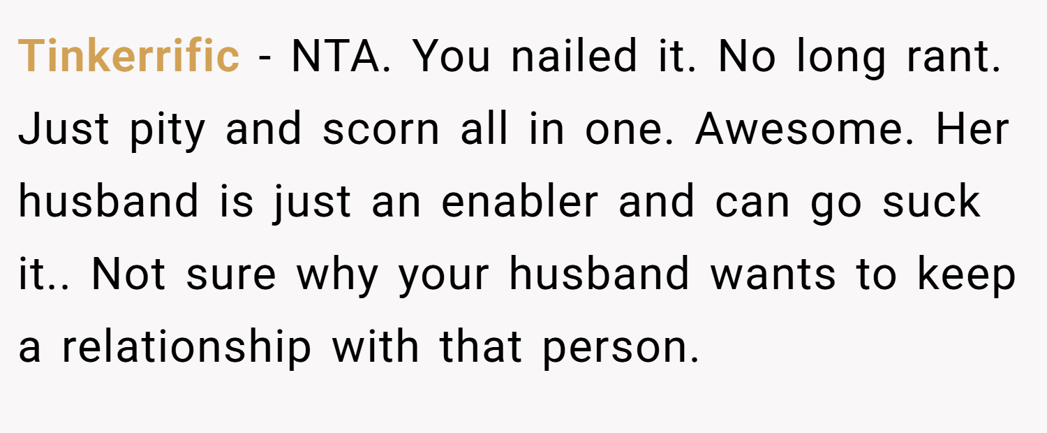 Tinkerrific − NTA. You nailed it. No long rant. Just pity and scorn all in one. Awesome. Her husband is just an enabler and can go suck it.. Not sure why your husband wants to keep a relationship with that person.