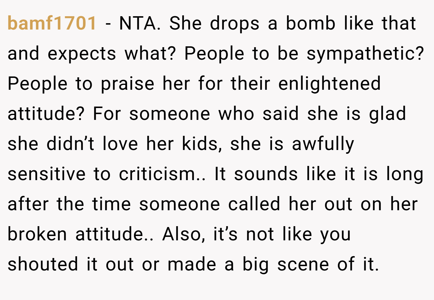 bamf1701 − NTA. She drops a bomb like that and expects what? People to be sympathetic? People to praise her for their enlightened attitude? For someone who said she is glad she didn’t love her kids, she is awfully sensitive to criticism.. It sounds like it is long after the time someone called her out on her broken attitude.. Also, it’s not like you shouted it out or made a big scene of it.