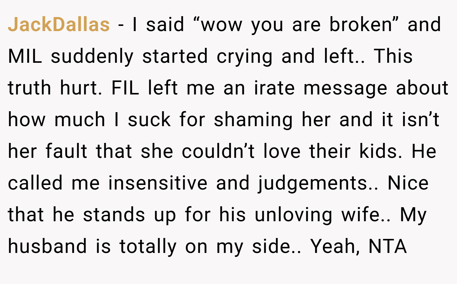 JackDallas − I said “wow you are broken” and MIL suddenly started crying and left.. This truth hurt. FIL left me an irate message about how much I suck for shaming her and it isn’t her fault that she couldn’t love their kids. He called me insensitive and judgements.. Nice that he stands up for his unloving wife.. My husband is totally on my side.. Yeah, NTA