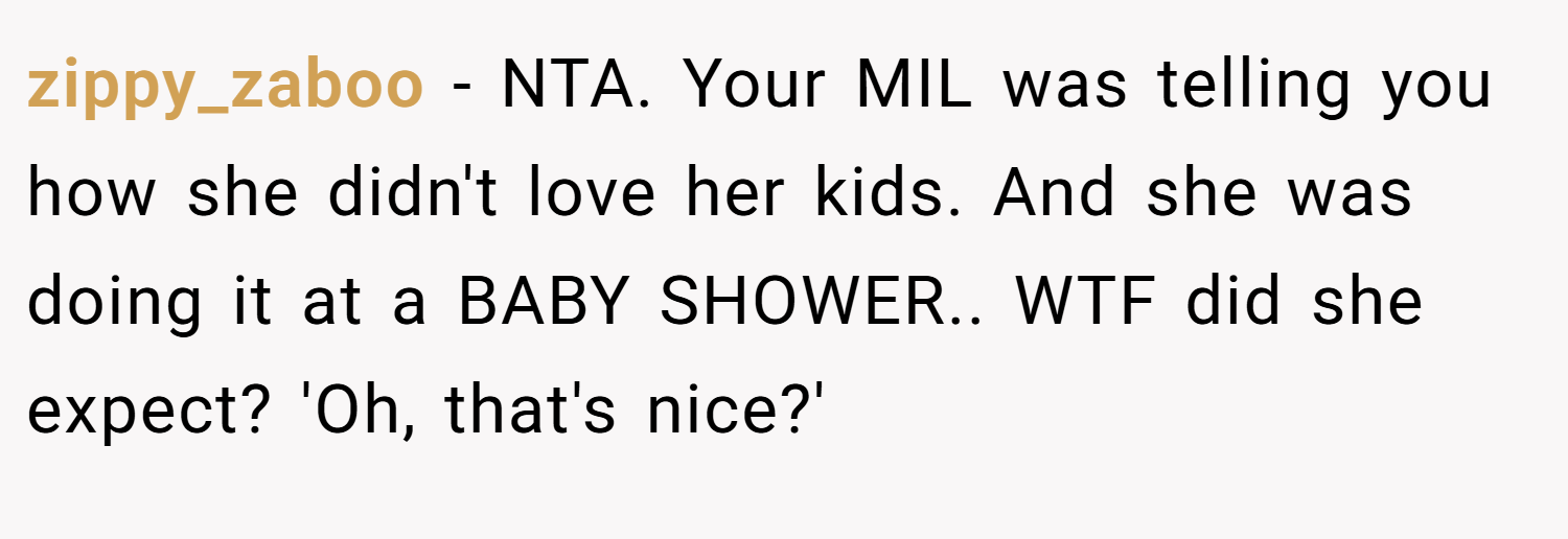 zippy_zaboo − NTA. Your MIL was telling you how she didn't love her kids. And she was doing it at a BABY SHOWER.. WTF did she expect? 'Oh, that's nice?'