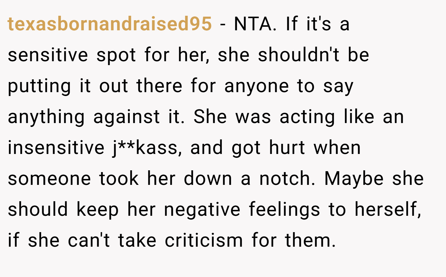 texasbornandraised95 − NTA. If it's a sensitive spot for her, she shouldn't be putting it out there for anyone to say anything against it. She was acting like an insensitive j**kass, and got hurt when someone took her down a notch. Maybe she should keep her negative feelings to herself, if she can't take criticism for them.