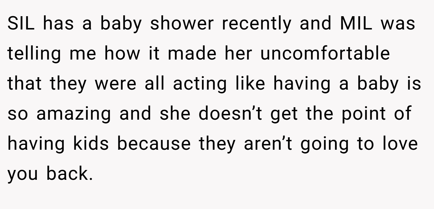 SIL has a baby shower recently and MIL was telling me how it made her uncomfortable that they were all acting like having a baby is so amazing and she doesn’t get the point of having kids because they aren’t going to love you back.