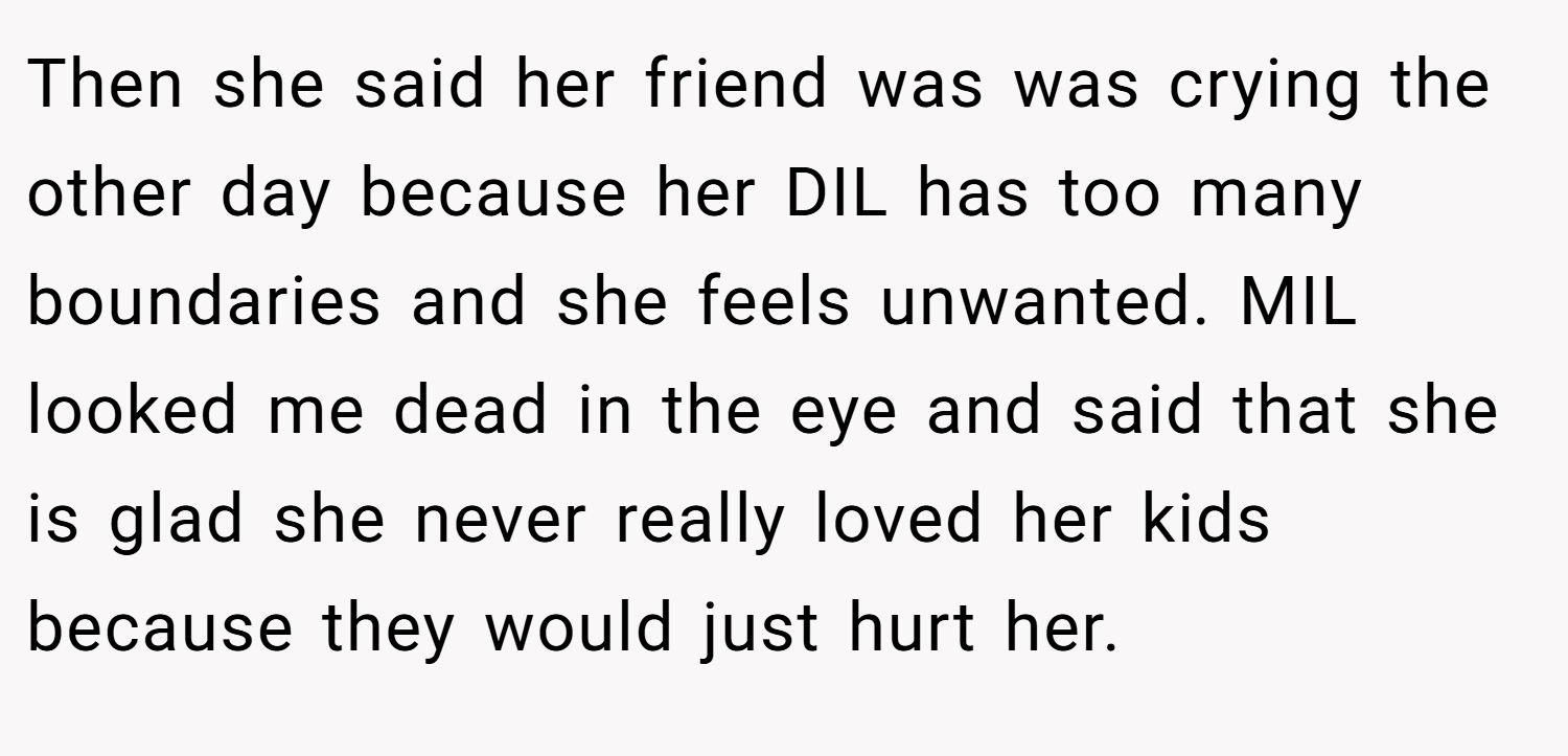 Then she said her friend was was crying the other day because her DIL has too many boundaries and she feels unwanted. MIL looked me dead in the eye and said that she is glad she never really loved her kids because they would just hurt her.