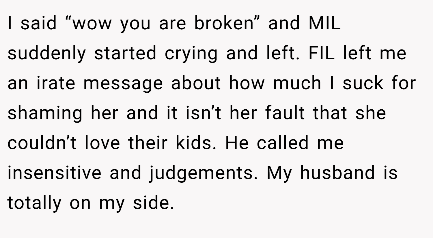 I said “wow you are broken” and MIL suddenly started crying and left. FIL left me an irate message about how much I suck for shaming her and it isn’t her fault that she couldn’t love their kids. He called me insensitive and judgements. My husband is totally on my side.