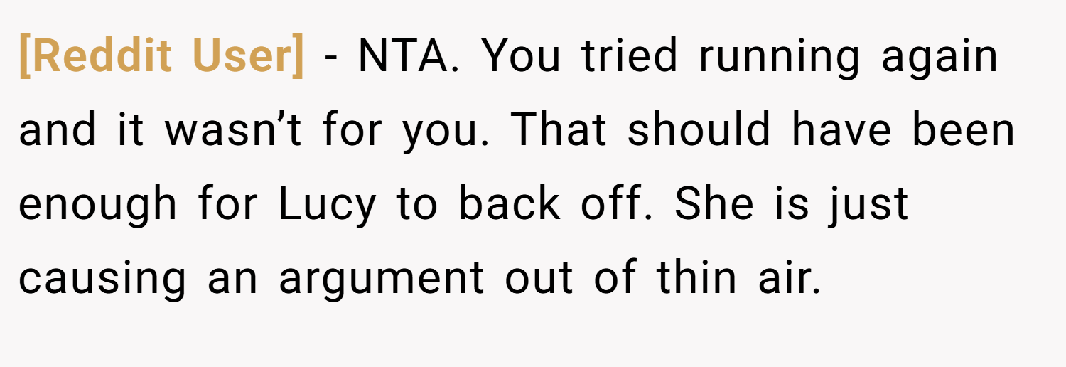 [Reddit User] − NTA. You tried running again and it wasn’t for you. That should have been enough for Lucy to back off. She is just causing an argument out of thin air.