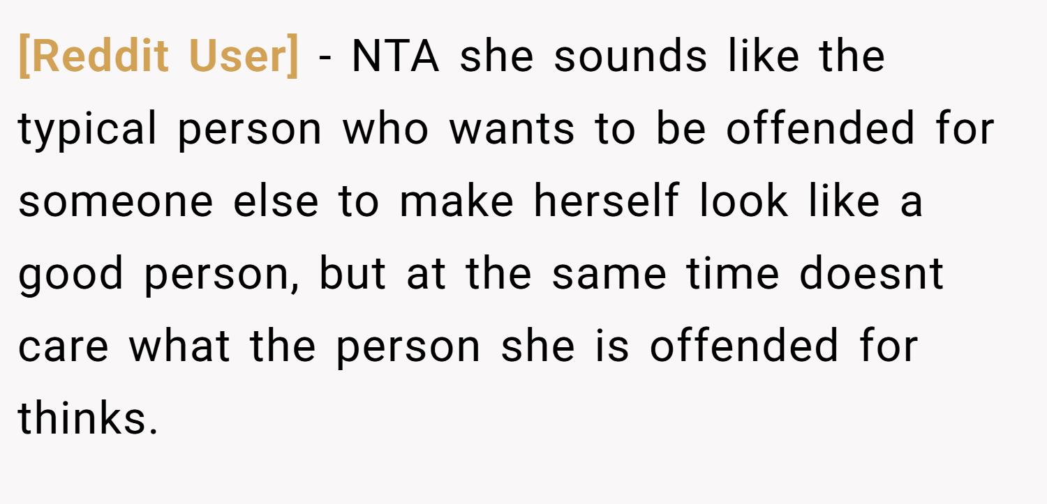 [Reddit User] − NTA she sounds like the typical person who wants to be offended for someone else to make herself look like a good person, but at the same time doesnt care what the person she is offended for thinks.