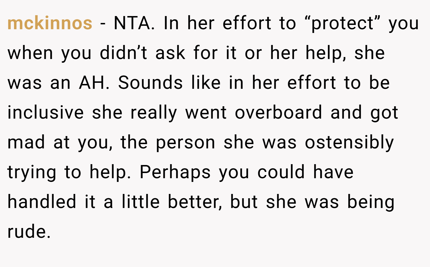 mckinnos − NTA. In her effort to “protect” you when you didn’t ask for it or her help, she was an AH. Sounds like in her effort to be inclusive she really went overboard and got mad at you, the person she was ostensibly trying to help. Perhaps you could have handled it a little better, but she was being rude.