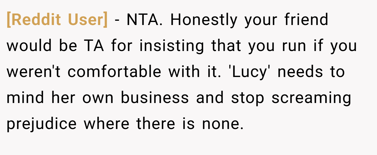 [Reddit User] − NTA. Honestly your friend would be TA for insisting that you run if you weren't comfortable with it. 'Lucy' needs to mind her own business and stop screaming prejudice where there is none.