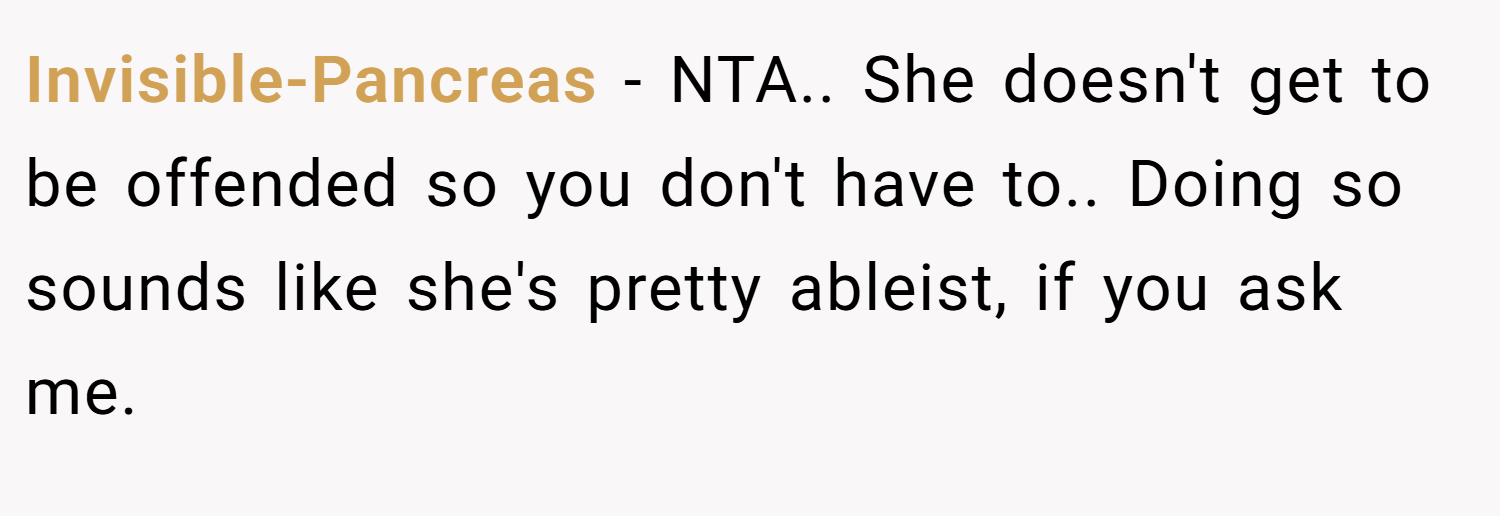 Invisible-Pancreas − NTA.. She doesn't get to be offended so you don't have to.. Doing so sounds like she's pretty ableist, if you ask me.