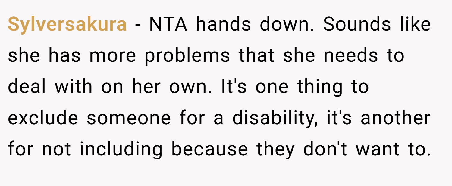 Sylversakura − NTA hands down. Sounds like she has more problems that she needs to deal with on her own. It's one thing to exclude someone for a disability, it's another for not including because they don't want to.