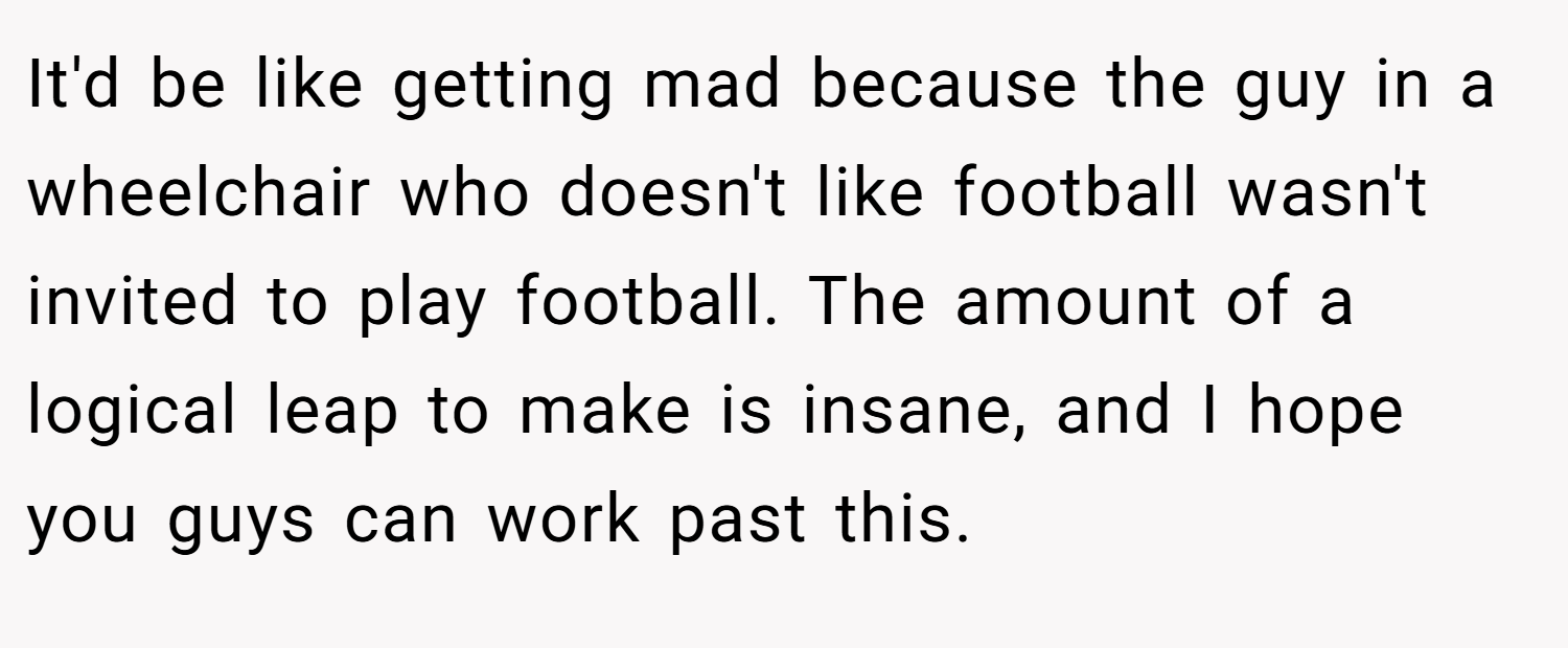 It'd be like getting mad because the guy in a wheelchair who doesn't like football wasn't invited to play football. The amount of a logical leap to make is insane, and I hope you guys can work past this.