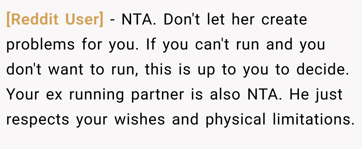 [Reddit User] − NTA. Don't let her create problems for you. If you can't run and you don't want to run, this is up to you to decide. Your ex running partner is also NTA. He just respects your wishes and physical limitations.