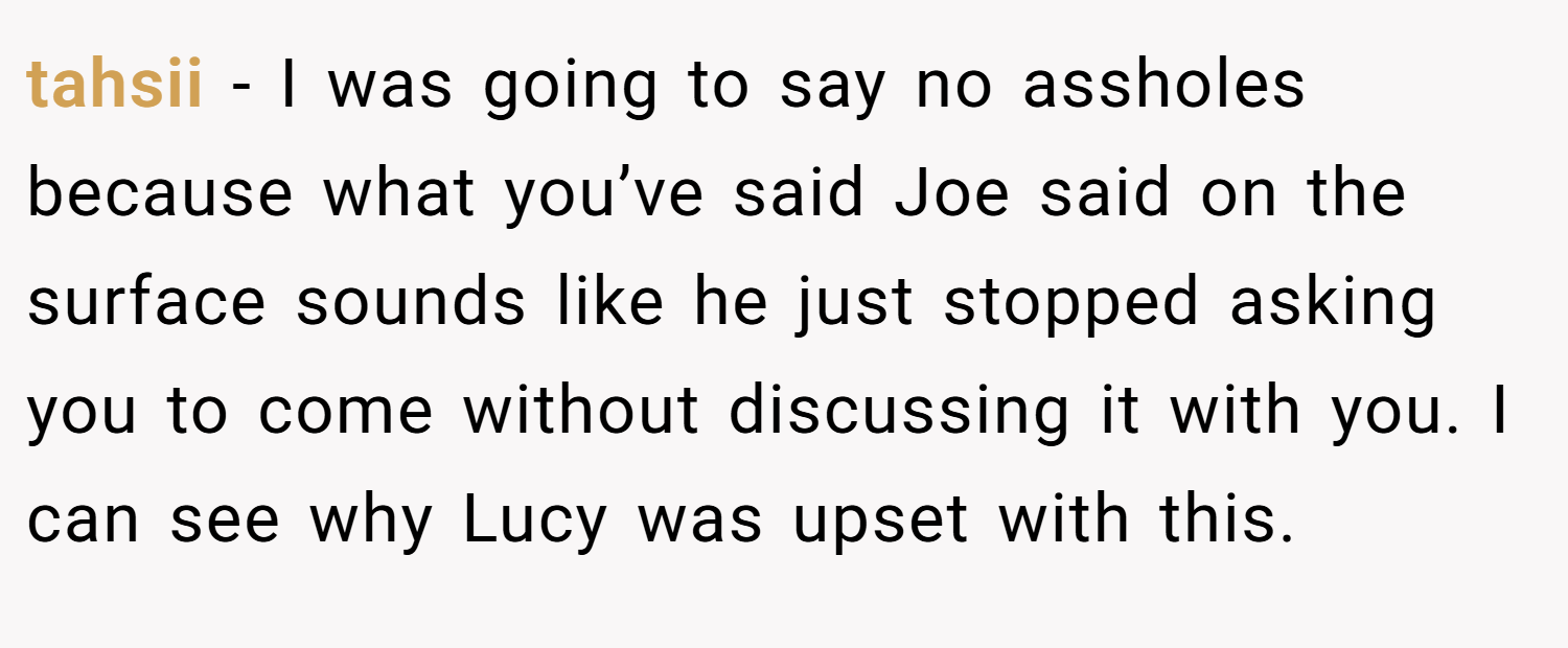 tahsii − I was going to say no assholes because what you’ve said Joe said on the surface sounds like he just stopped asking you to come without discussing it with you. I can see why Lucy was upset with this.