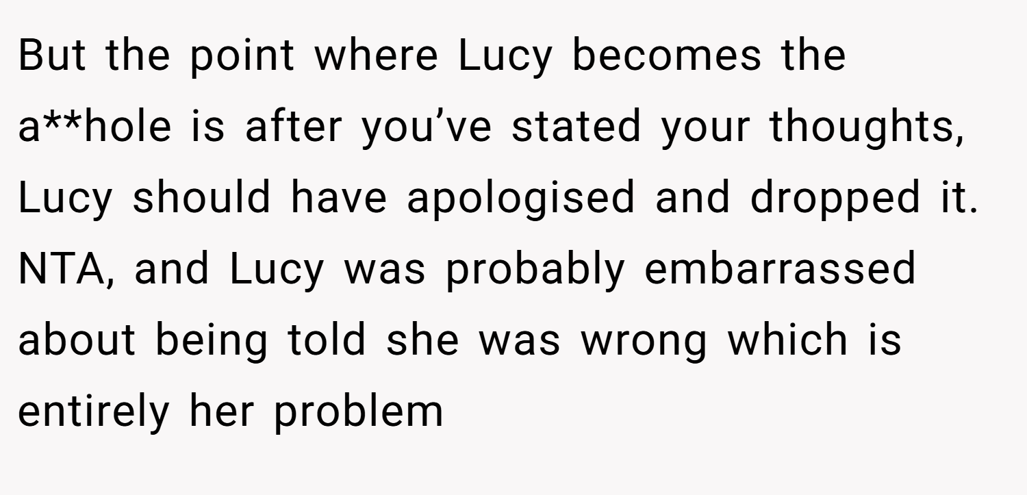 But the point where Lucy becomes the a**hole is after you’ve stated your thoughts, Lucy should have apologised and dropped it. NTA, and Lucy was probably embarrassed about being told she was wrong which is entirely her problem