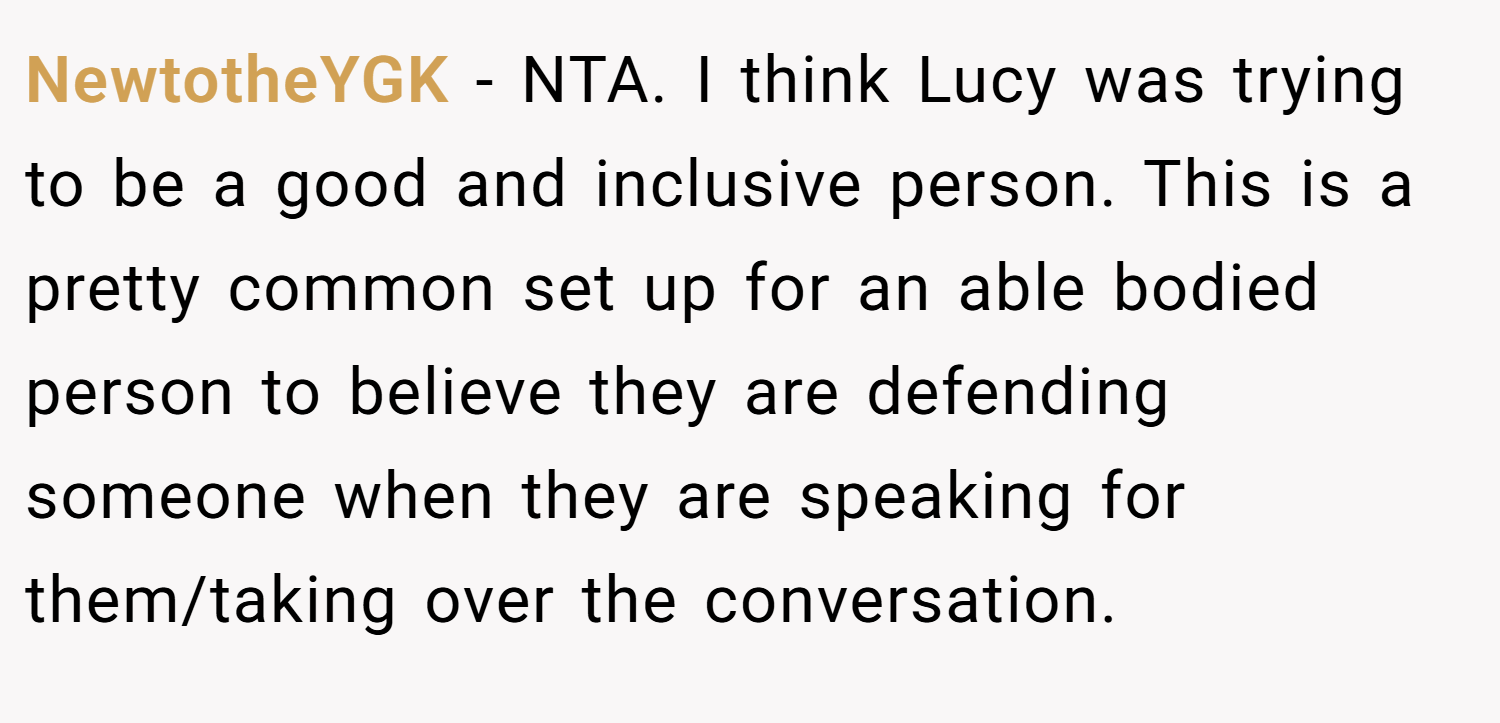 NewtotheYGK − NTA. I think Lucy was trying to be a good and inclusive person. This is a pretty common set up for an able bodied person to believe they are defending someone when they are speaking for them/taking over the conversation.