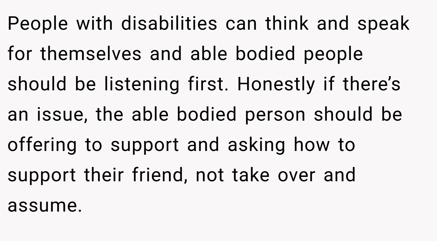 People with disabilities can think and speak for themselves and able bodied people should be listening first. Honestly if there’s an issue, the able bodied person should be offering to support and asking how to support their friend, not take over and assume.