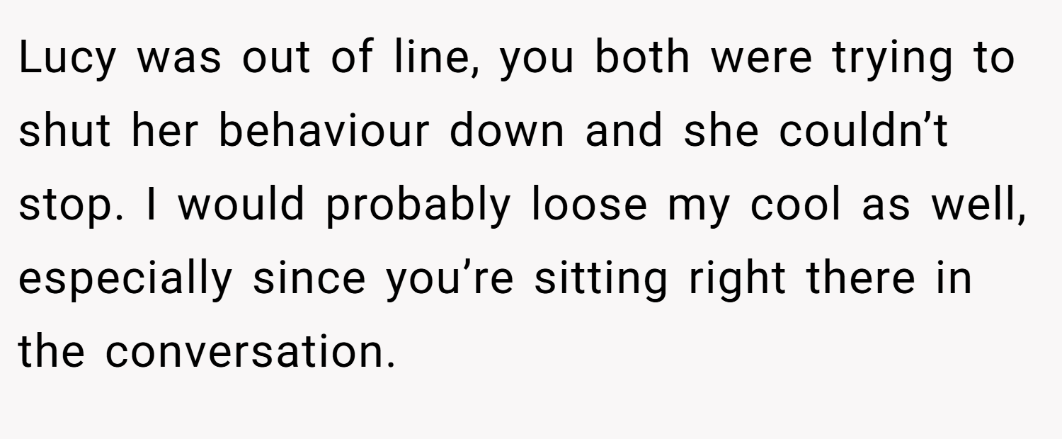 Lucy was out of line, you both were trying to shut her behaviour down and she couldn’t stop. I would probably loose my cool as well, especially since you’re sitting right there in the conversation.