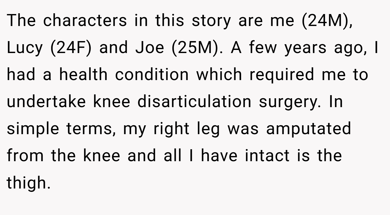 The characters in this story are me (24M), Lucy (24F) and Joe (25M). A few years ago, I had a health condition which required me to undertake knee disarticulation surgery. In simple terms, my right leg was amputated from the knee and all I have intact is the thigh.