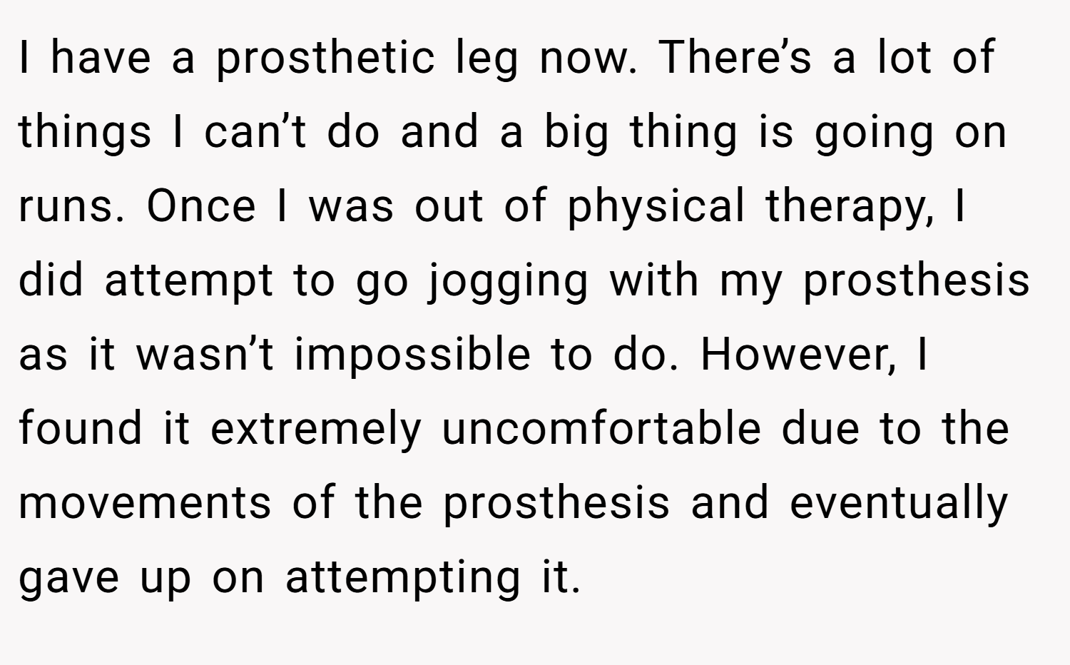I have a prosthetic leg now. There’s a lot of things I can’t do and a big thing is going on runs. Once I was out of physical therapy, I did attempt to go jogging with my prosthesis as it wasn’t impossible to do. However, I found it extremely uncomfortable due to the movements of the prosthesis and eventually gave up on attempting it.