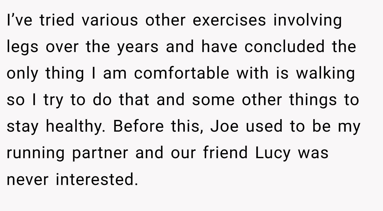 I’ve tried various other exercises involving legs over the years and have concluded the only thing I am comfortable with is walking so I try to do that and some other things to stay healthy. Before this, Joe used to be my running partner and our friend Lucy was never interested.