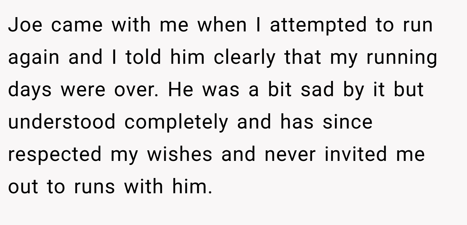 Joe came with me when I attempted to run again and I told him clearly that my running days were over. He was a bit sad by it but understood completely and has since respected my wishes and never invited me out to runs with him.